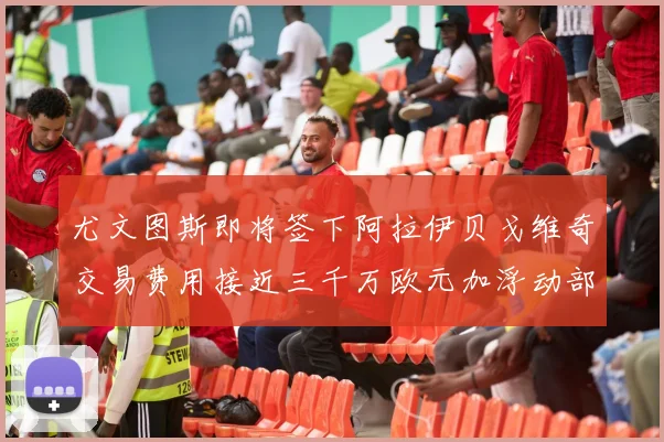 尤文图斯即将签下阿拉伊贝戈维奇交易费用接近三千万欧元加浮动部分