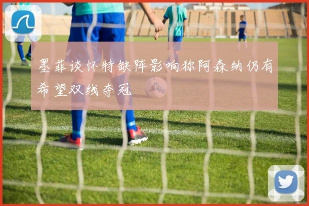 墨菲谈怀特缺阵影响称阿森纳仍有希望双线夺冠