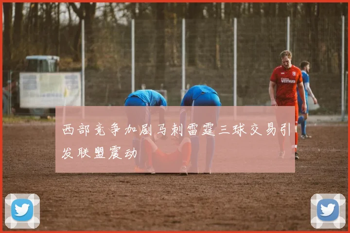 西部竞争加剧马刺雷霆三球交易引发联盟震动