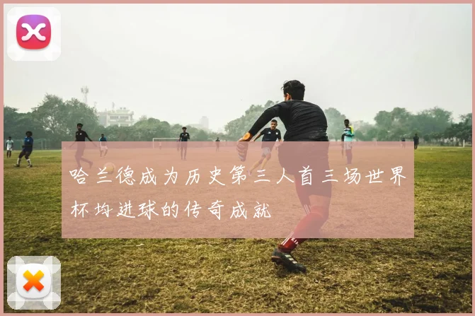 哈兰德成为历史第三人首三场世界杯均进球的传奇成就