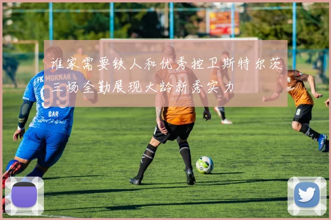 谁家需要铁人和优秀控卫斯特尔茨三场全勤展现大龄新秀实力