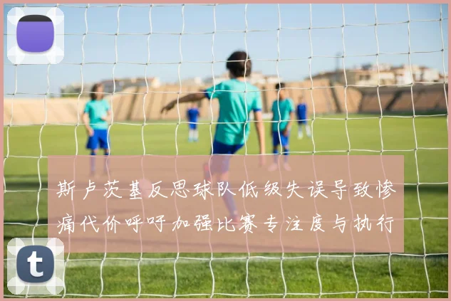 斯卢茨基反思球队低级失误导致惨痛代价呼吁加强比赛专注度与执行力