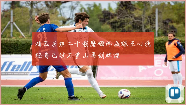 梅西历经二十载磨砺终成球王心境轻舟已过万重山再创辉煌