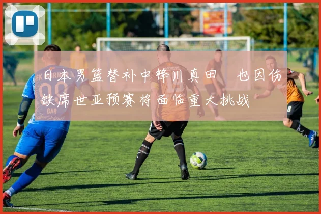 日本男篮替补中锋川真田紘也因伤缺席世亚预赛将面临重大挑战