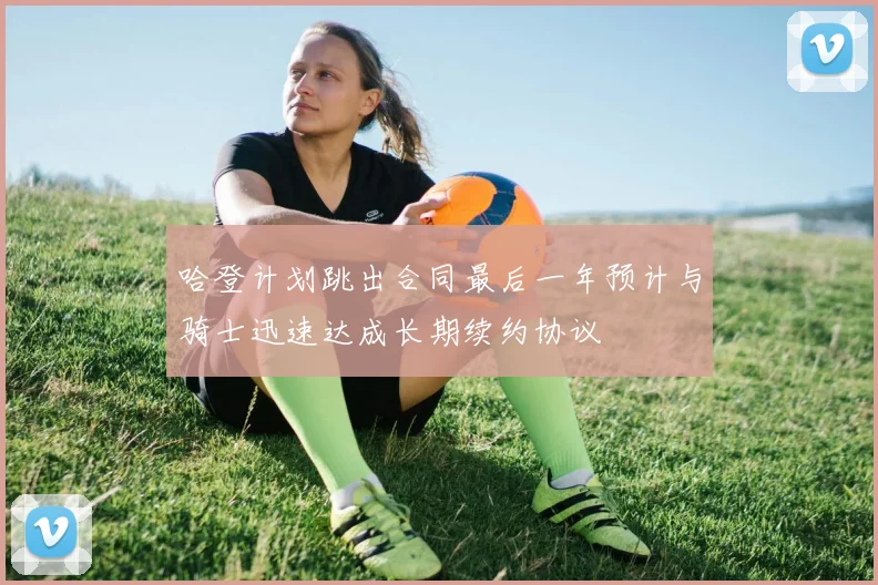 哈登计划跳出合同最后一年预计与骑士迅速达成长期续约协议