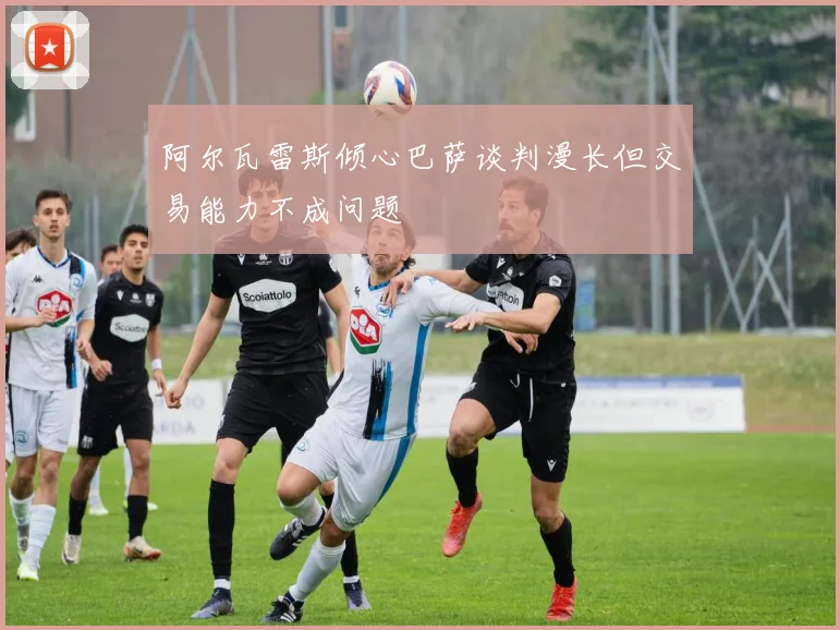 阿尔瓦雷斯倾心巴萨谈判漫长但交易能力不成问题
