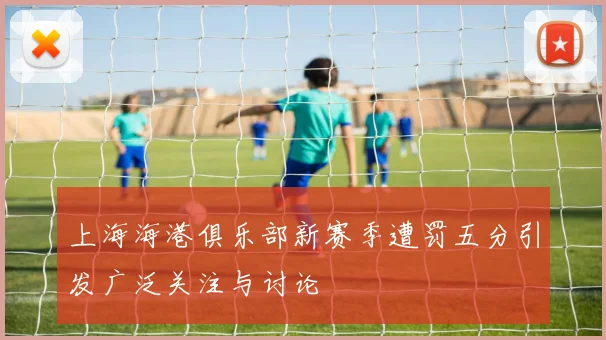 上海海港俱乐部新赛季遭罚五分引发广泛关注与讨论