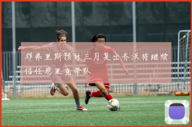邓弗里斯预计三月复出齐沃将继续信任恩里克带队