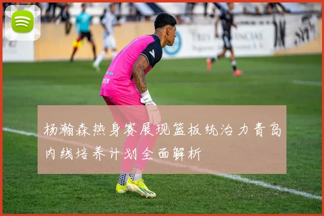 杨瀚森热身赛展现篮板统治力青岛内线培养计划全面解析