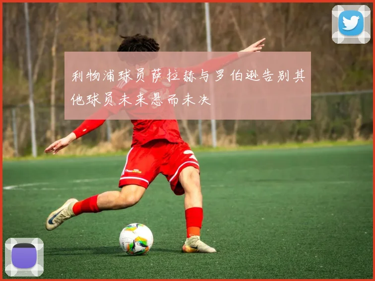 利物浦球员萨拉赫与罗伯逊告别其他球员未来悬而未决