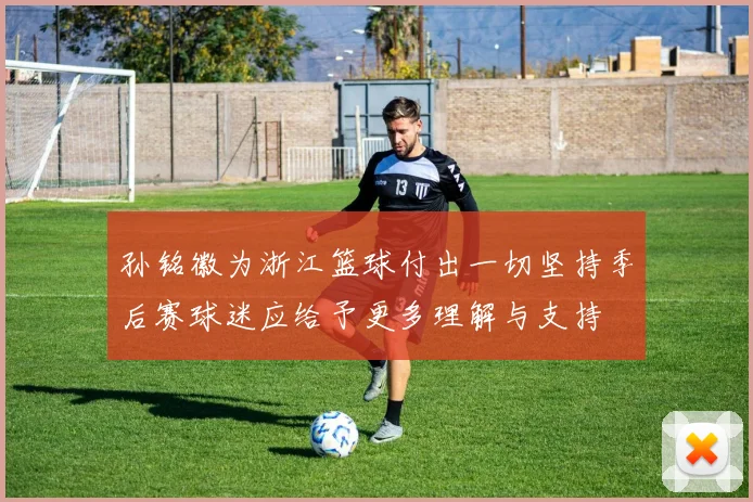 孙铭徽为浙江篮球付出一切坚持季后赛球迷应给予更多理解与支持