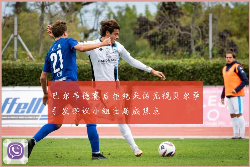 巴尔韦德赛后拒绝采访无视贝尔萨引发热议小组出局成焦点