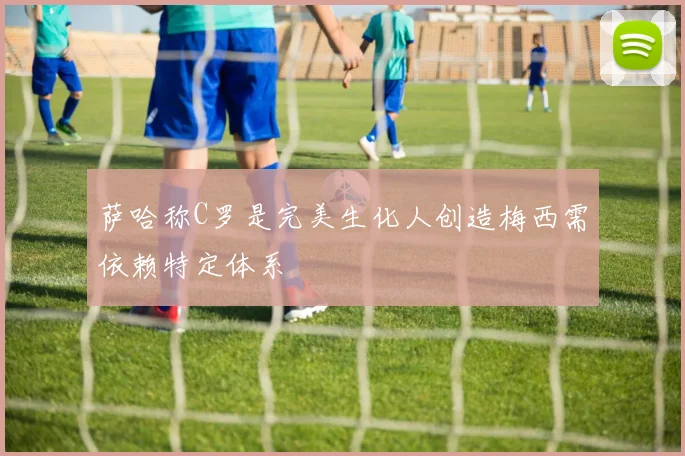 萨哈称C罗是完美生化人创造梅西需依赖特定体系