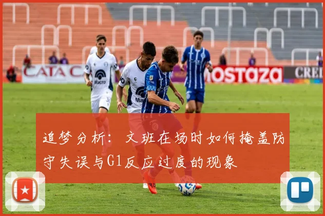 追梦分析：文班在场时如何掩盖防守失误与G1反应过度的现象