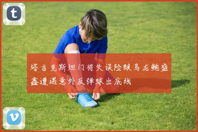 塔吉克斯坦门将失误险酿乌龙鲍盛鑫遭遇意外反弹球出底线