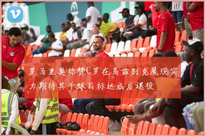 罗马里奥称赞C罗在乌兹别克展现实力期待其千球目标达成后退役