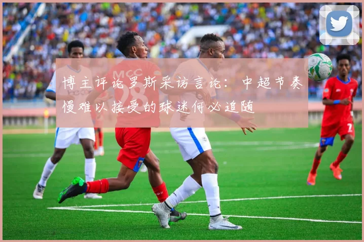 博主评论罗斯采访言论：中超节奏慢难以接受的球迷何必追随