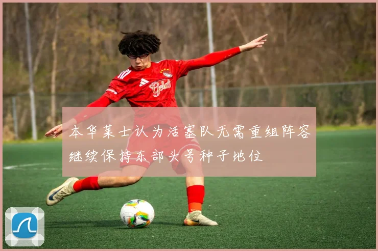 本华莱士认为活塞队无需重组阵容继续保持东部头号种子地位