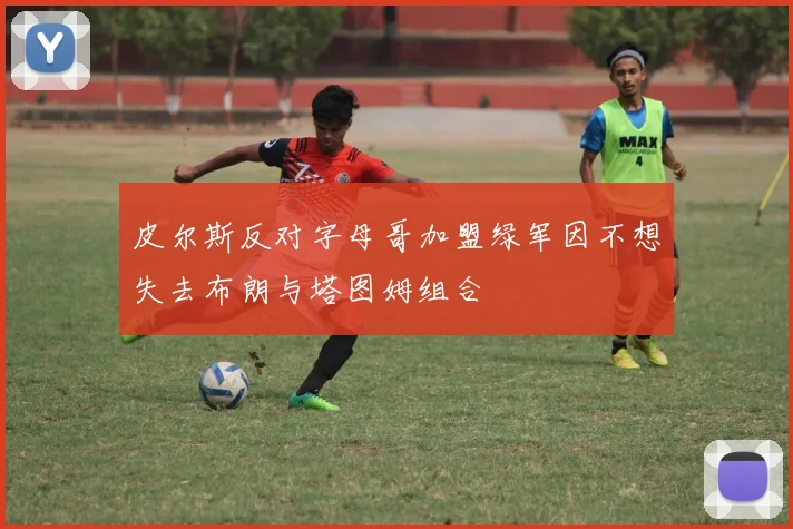皮尔斯反对字母哥加盟绿军因不想失去布朗与塔图姆组合