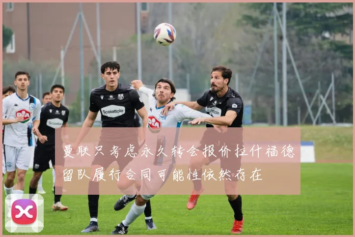 曼联只考虑永久转会报价拉什福德留队履行合同可能性依然存在
