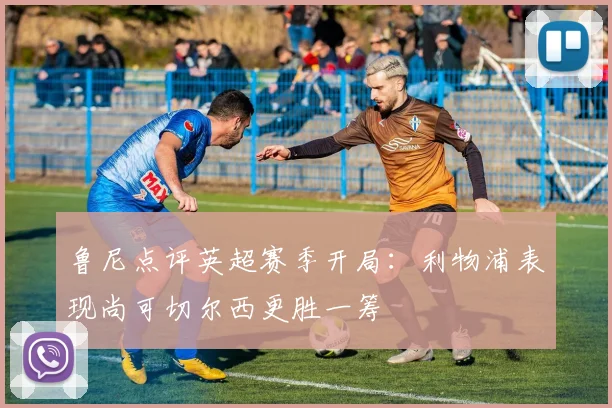 鲁尼点评英超赛季开局：利物浦表现尚可切尔西更胜一筹