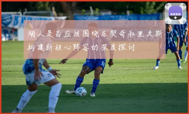 湖人是否应该围绕东契奇和里夫斯构建新核心阵容的深度探讨