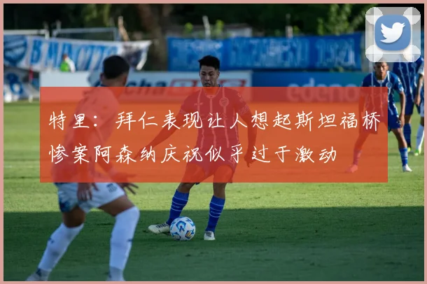 特里：拜仁表现让人想起斯坦福桥惨案阿森纳庆祝似乎过于激动