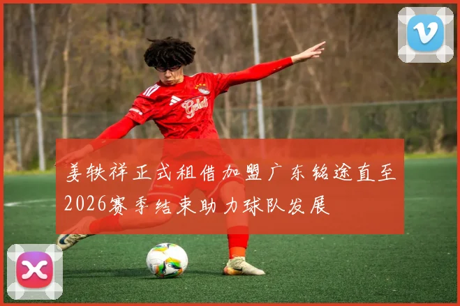 姜轶祥正式租借加盟广东铭途直至2026赛季结束助力球队发展