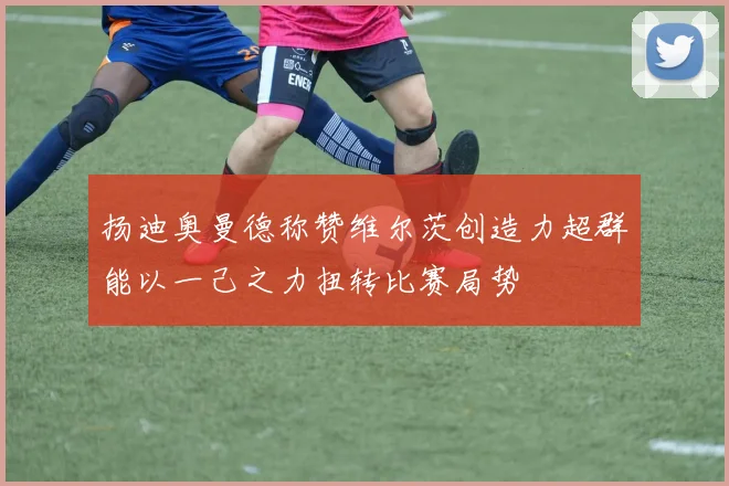扬迪奥曼德称赞维尔茨创造力超群能以一己之力扭转比赛局势