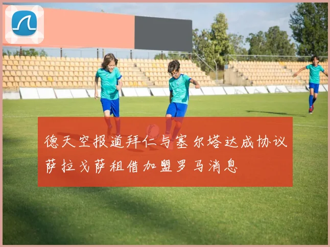 德天空报道拜仁与塞尔塔达成协议萨拉戈萨租借加盟罗马消息