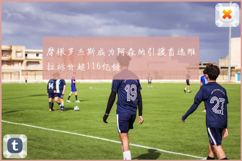 摩根罗杰斯成为阿森纳引援首选维拉标价超116亿镑