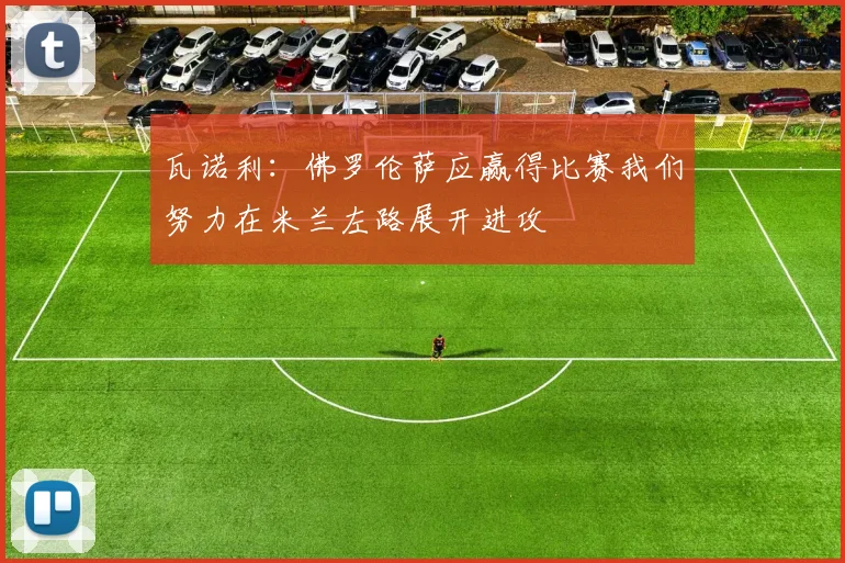 瓦诺利：佛罗伦萨应赢得比赛我们努力在米兰左路展开进攻