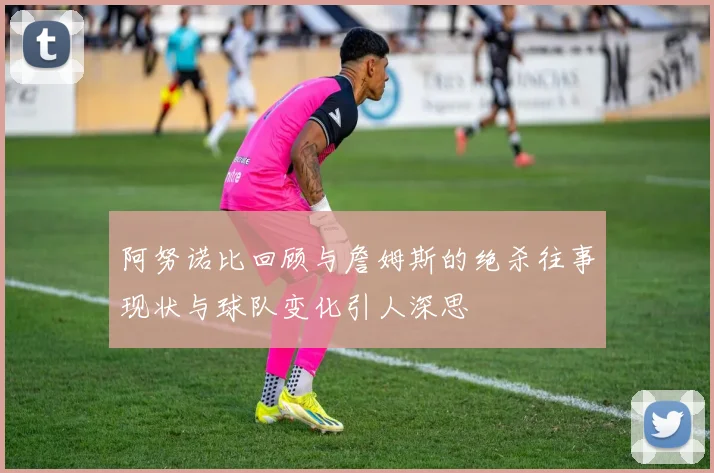 阿努诺比回顾与詹姆斯的绝杀往事现状与球队变化引人深思