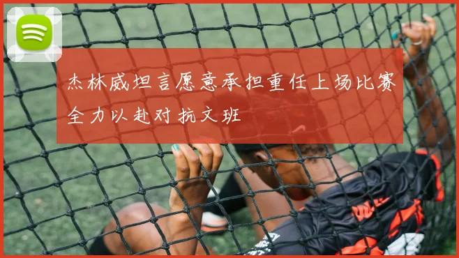 杰林威坦言愿意承担重任上场比赛全力以赴对抗文班
