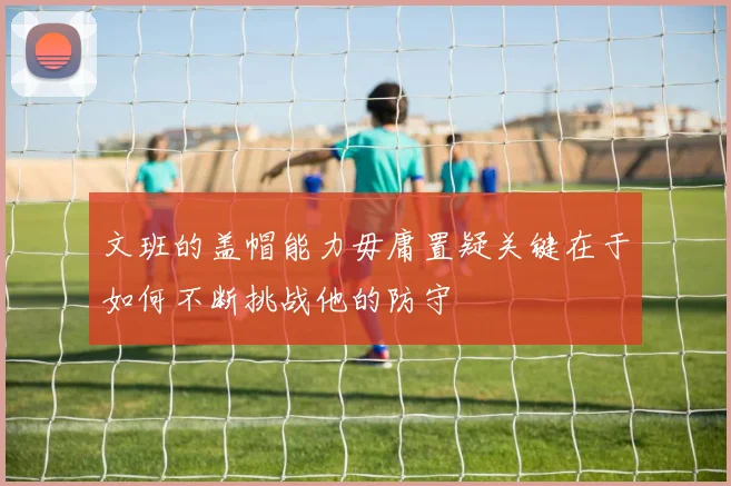 文班的盖帽能力毋庸置疑关键在于如何不断挑战他的防守