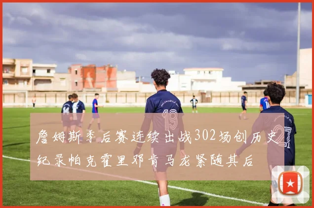 詹姆斯季后赛连续出战302场创历史纪录帕克霍里邓肯马龙紧随其后