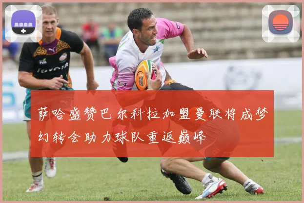 萨哈盛赞巴尔科拉加盟曼联将成梦幻转会助力球队重返巅峰