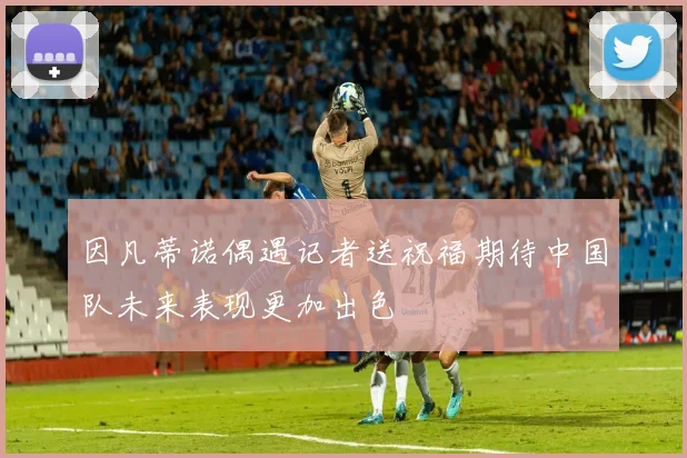 因凡蒂诺偶遇记者送祝福期待中国队未来表现更加出色